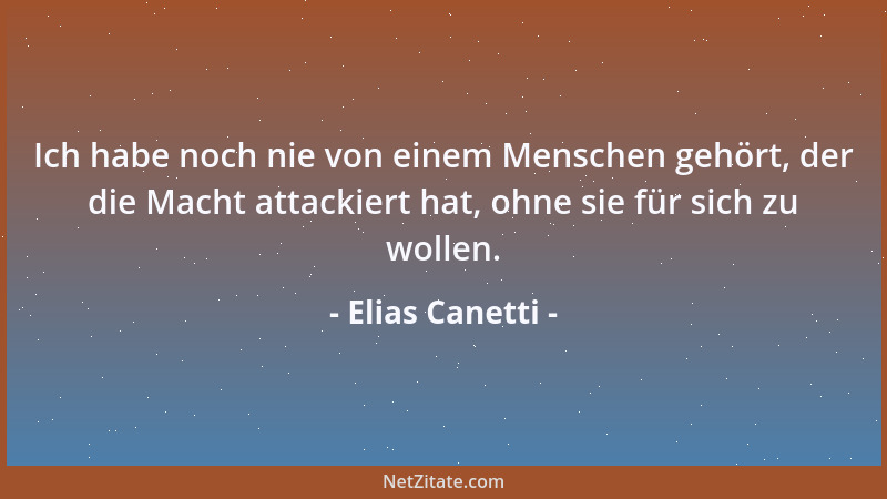 Elias Canetti - Ich habe noch nie von einem Menschen gehört, der die Macht attackiert hat, ohne sie für sich zu wollen....