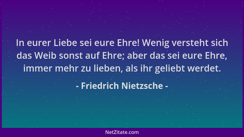 Friedrich Nietzsche - In eurer Liebe sei eure Ehre! Wenig versteht sich das Weib sonst auf Ehre; aber das sei eure Ehre, im...