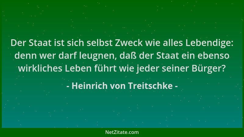 Heinrich von Treitschke - Der Staat ist sich selbst Zweck wie alles Lebendige: denn wer darf leugnen, daß der Staat ein ebe...