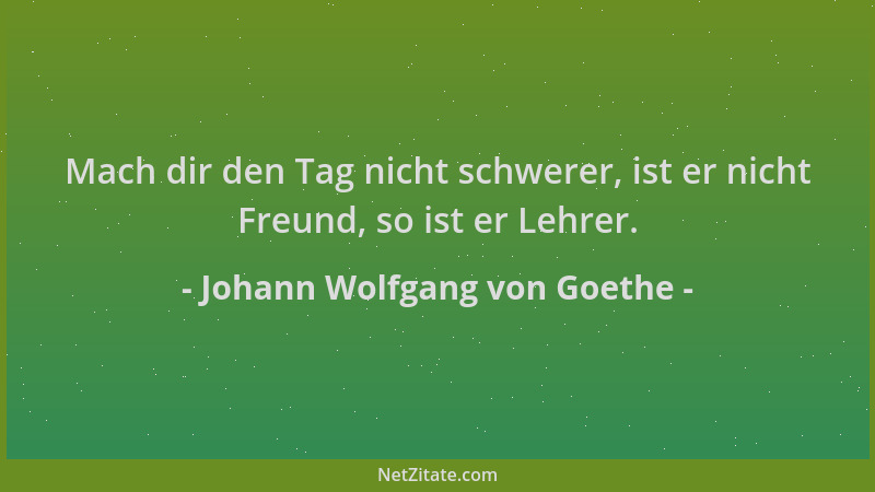 Johann Wolfgang von Goethe - Mach dir den Tag nicht schwerer, ist er nicht Freund, so ist er Lehrer....