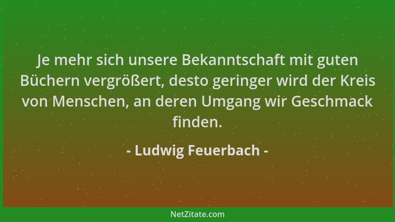 Ludwig Feuerbach - Je mehr sich unsere Bekanntschaft mit guten Büchern vergrößert, desto geringer wird der Kreis von Mensch...