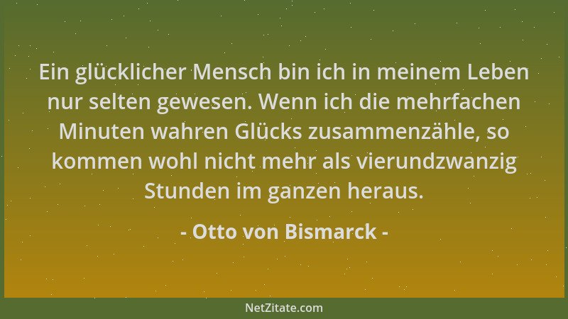 Otto von Bismarck - Ein glücklicher Mensch bin ich in meinem Leben nur selten gewesen. Wenn ich die mehrfachen Minuten wahr...