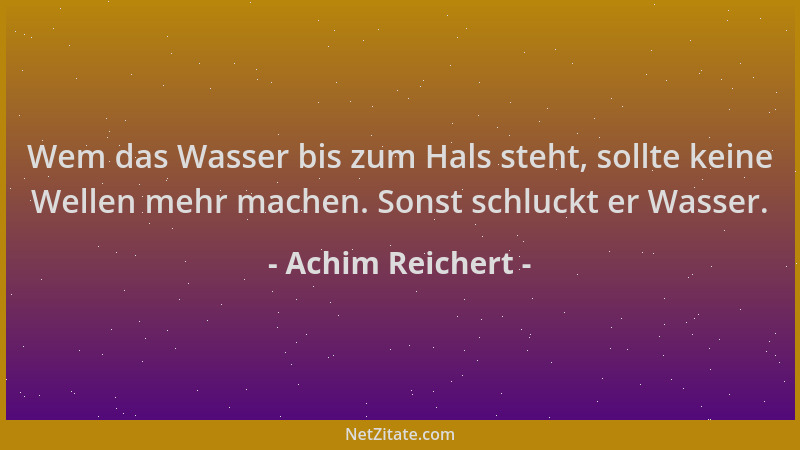 Achim Reichert - Wem das Wasser bis zum Hals steht, sollte keine Wellen mehr machen. Sonst schluckt er Wasser....