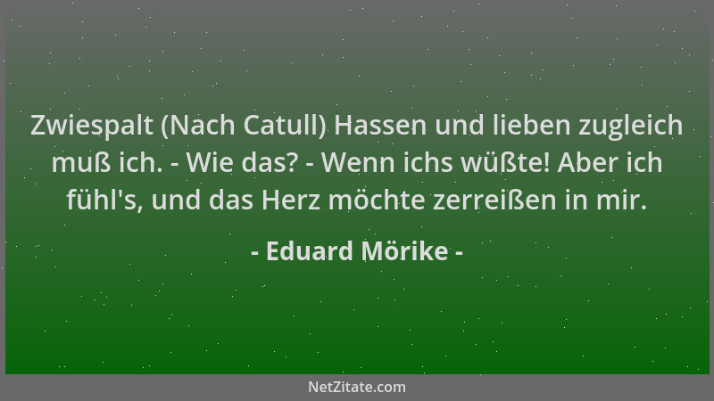 Eduard Mörike - Zwiespalt (Nach Catull) Hassen und lieben zugleich muß ich. - Wie das? - Wenn ichs wüßte! Aber ich fühl 's,...
