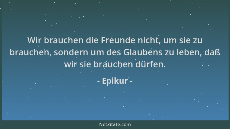 Epikur - Wir brauchen die Freunde nicht, um sie zu brauchen, sondern um des Glaubens zu leben, daß wir sie brauchen dürfen....