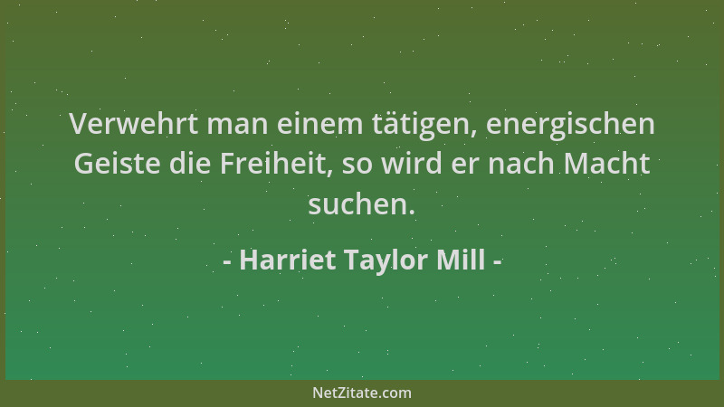 Harriet Taylor Mill - Verwehrt man einem tätigen, energischen Geiste die Freiheit, so wird er nach Macht suchen....
