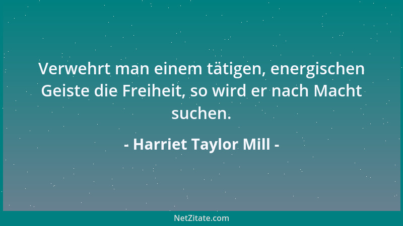 Harriet Taylor Mill - Verwehrt man einem tätigen, energischen Geiste die Freiheit, so wird er nach Macht suchen....