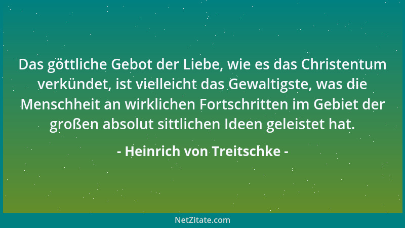 Heinrich von Treitschke - Das göttliche Gebot der Liebe, wie es das Christentum verkündet, ist vielleicht das Gewaltigste,...