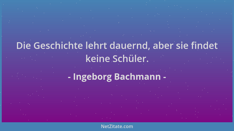 Ingeborg Bachmann - Die Geschichte lehrt dauernd, aber sie findet keine Schüler....