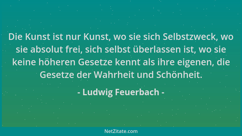 Ludwig Feuerbach - Die Kunst ist nur Kunst, wo sie sich Selbstzweck, wo sie absolut frei, sich selbst überlassen ist, wo si...