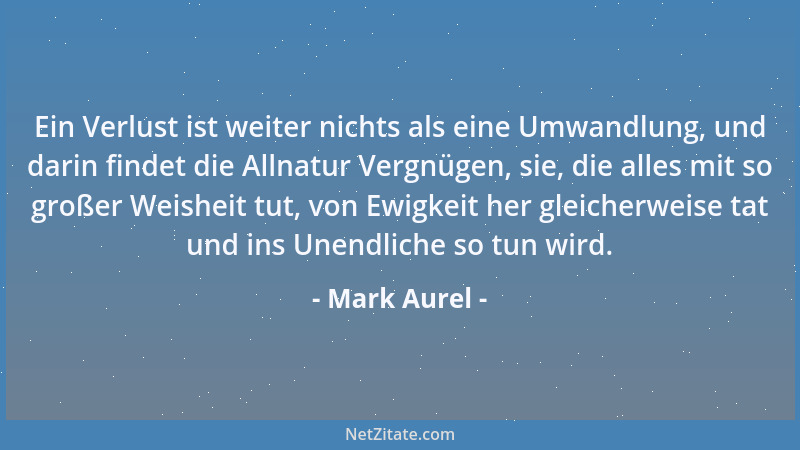 Mark Aurel - Ein Verlust ist weiter nichts als eine Umwandlung, und darin findet die Allnatur Vergnügen, sie, die alles mit...