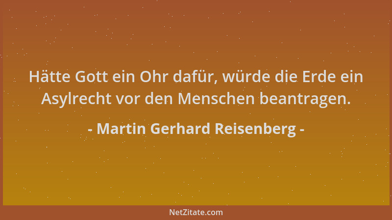 Martin Gerhard Reisenberg - Hätte Gott ein Ohr dafür, würde die Erde ein Asylrecht vor den Menschen beantragen....