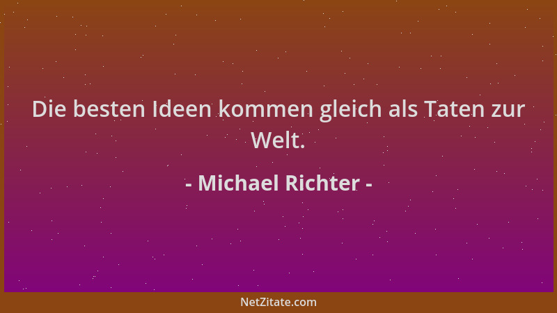 Michael Richter - Die besten Ideen kommen gleich als Taten zur Welt....