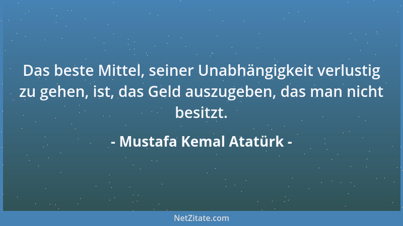 Mustafa Kemal Atatürk - Das beste Mittel, seiner Unabhängigkeit verlustig zu gehen, ist, das Geld auszugeben, das man nicht...