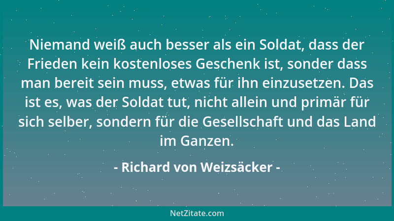 Richard von Weizsäcker - Niemand weiß auch besser als ein Soldat, dass der Frieden kein kostenloses Geschenk ist, sonder da...