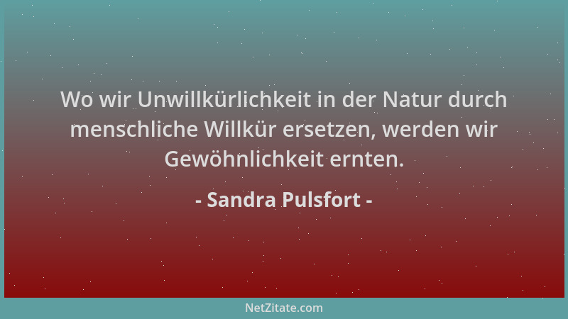 Sandra Pulsfort - Wo wir Unwillkürlichkeit in der Natur durch menschliche Willkür ersetzen, werden wir Gewöhnlichkeit ernte...