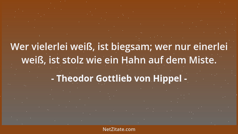 Theodor Gottlieb von Hippel - Wer vielerlei weiß, ist biegsam; wer nur einerlei weiß, ist stolz wie ein Hahn auf dem Miste....