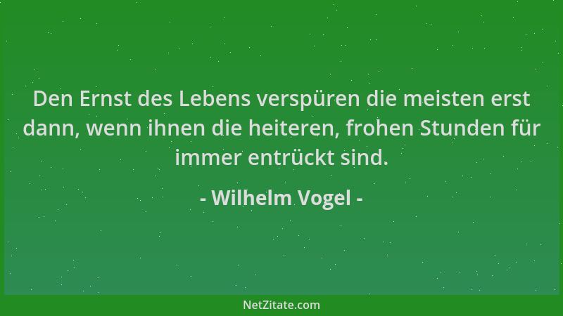 Wilhelm Vogel - Den Ernst des Lebens verspüren die meisten erst dann, wenn ihnen die heiteren, frohen Stunden für immer ent...