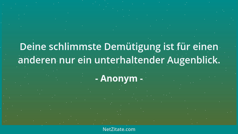 Anonym - Deine schlimmste Demütigung ist für einen anderen nur ein unterhaltender Augenblick....