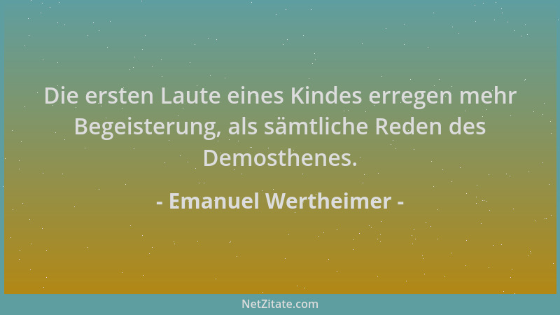 Emanuel Wertheimer - Die ersten Laute eines Kindes erregen mehr Begeisterung, als sämtliche Reden des Demosthenes....