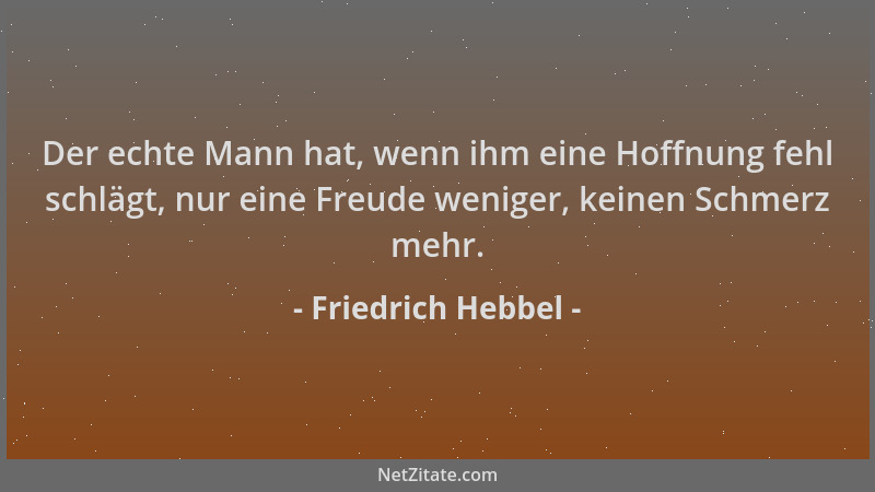 Friedrich Hebbel - Der echte Mann hat, wenn ihm eine Hoffnung fehl schlägt, nur eine Freude weniger, keinen Schmerz mehr....
