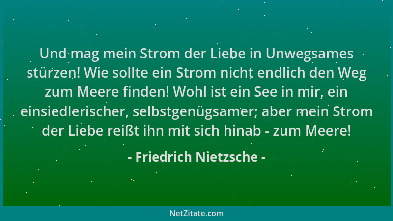 Friedrich Nietzsche - Und mag mein Strom der Liebe in Unwegsames stürzen! Wie sollte ein Strom nicht endlich den Weg zum Me...