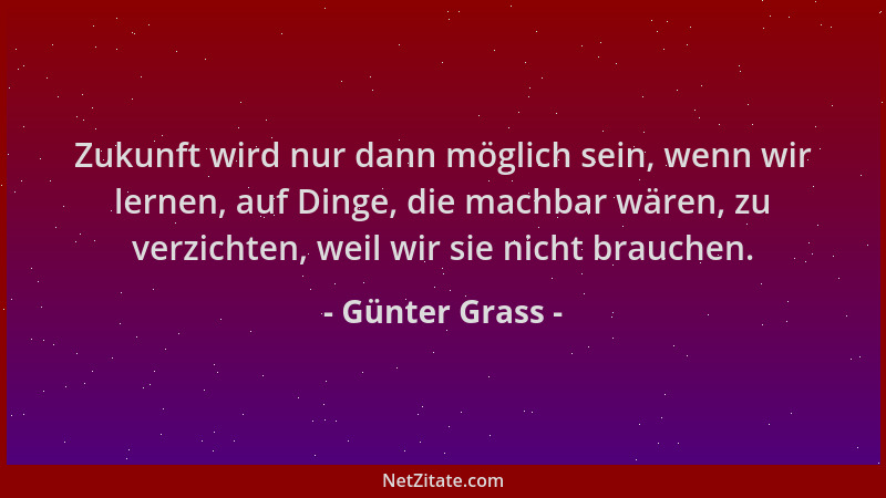 Günter Grass - Zukunft wird nur dann möglich sein, wenn wir lernen, auf Dinge, die machbar wären, zu verzichten, weil wir s...