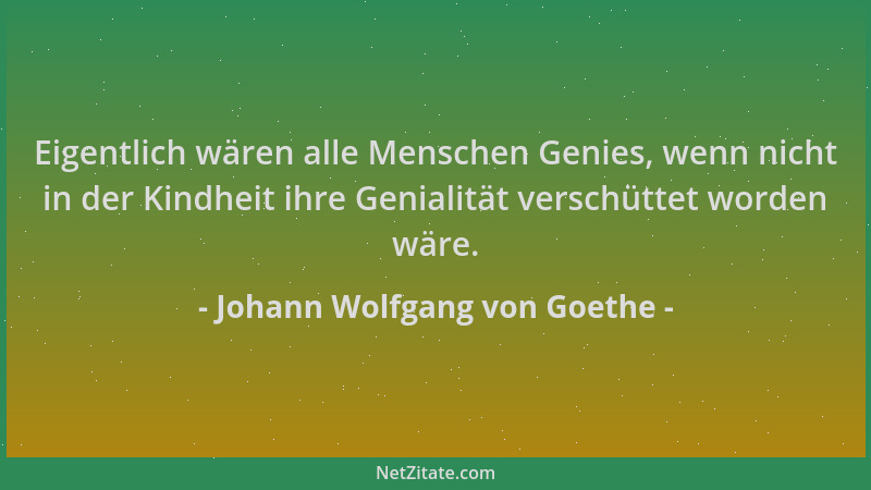 Johann Wolfgang von Goethe - Eigentlich wären alle Menschen Genies, wenn nicht in der Kindheit ihre Genialität verschüttet...