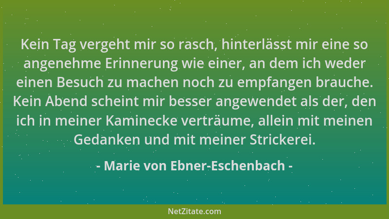 Marie von Ebner-Eschenbach - Kein Tag vergeht mir so rasch, hinterlässt mir eine so angenehme Erinnerung wie einer, an dem...