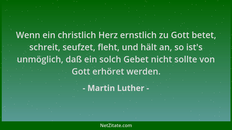 Martin Luther - Wenn ein christlich Herz ernstlich zu Gott betet, schreit, seufzet, fleht, und hält an, so ist 's unmöglich,...
