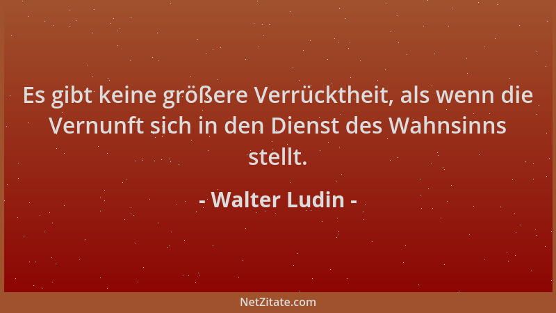 Walter Ludin - Es gibt keine größere Verrücktheit, als wenn die Vernunft sich in den Dienst des Wahnsinns stellt....