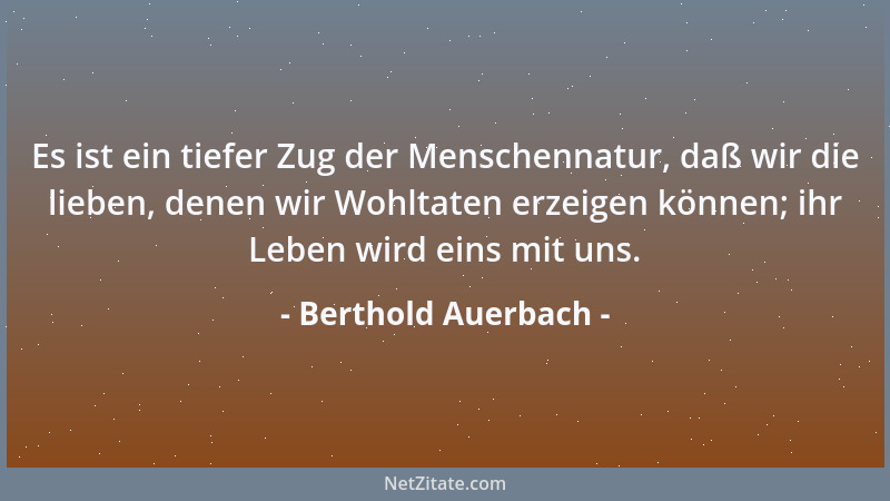 Berthold Auerbach - Es ist ein tiefer Zug der Menschennatur, daß wir die lieben, denen wir Wohltaten erzeigen können; ihr L...