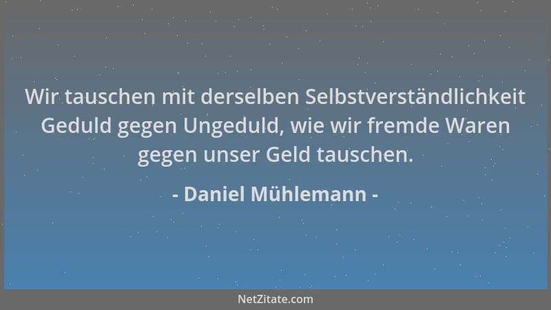 Daniel Mühlemann - Wir tauschen mit derselben Selbstverständlichkeit Geduld gegen Ungeduld, wie wir fremde Waren gegen unse...