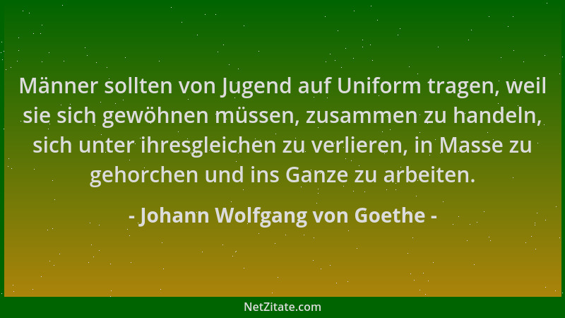 Johann Wolfgang von Goethe - Männer sollten von Jugend auf Uniform tragen, weil sie sich gewöhnen müssen, zusammen zu hande...