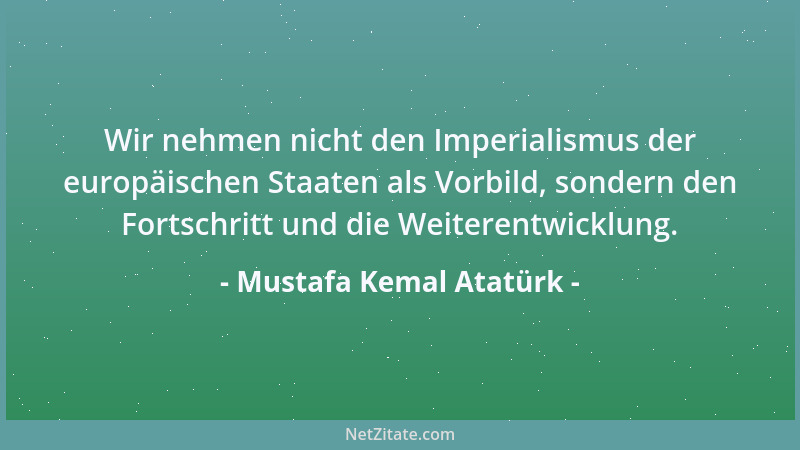 Mustafa Kemal Atatürk - Wir nehmen nicht den Imperialismus der europäischen Staaten als Vorbild, sondern den Fortschritt un...