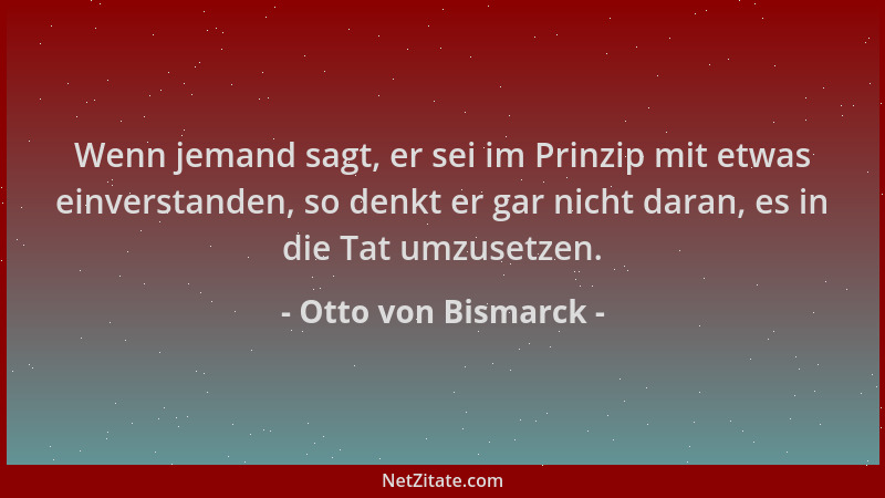 Otto von Bismarck - Wenn jemand sagt, er sei im Prinzip mit etwas einverstanden, so denkt er gar nicht daran, es in die Tat...