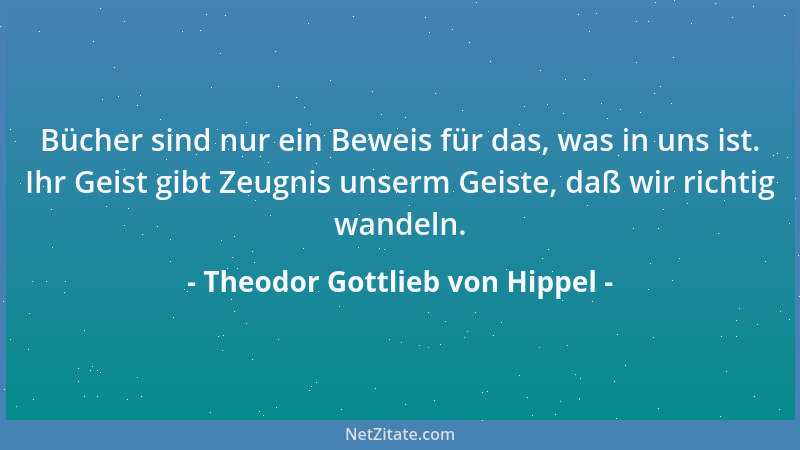 Theodor Gottlieb von Hippel - Bücher sind nur ein Beweis für das, was in uns ist. Ihr Geist gibt Zeugnis unserm Geiste, daß...