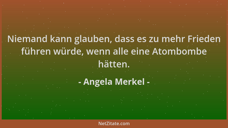 Angela Merkel - Niemand kann glauben, dass es zu mehr Frieden führen würde, wenn alle eine Atombombe hätten....