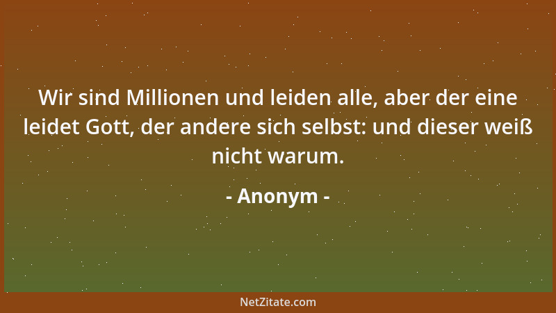 Anonym - Wir sind Millionen und leiden alle, aber der eine leidet Gott, der andere sich selbst: und dieser weiß nicht warum...