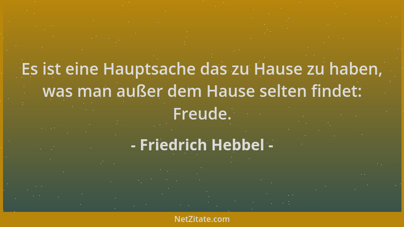 Friedrich Hebbel - Es ist eine Hauptsache das zu Hause zu haben, was man außer dem Hause selten findet: Freude....