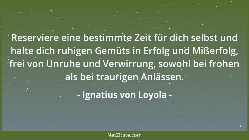 Ignatius von Loyola - Reserviere eine bestimmte Zeit für dich selbst und halte dich ruhigen Gemüts in Erfolg und Mißerfolg,...