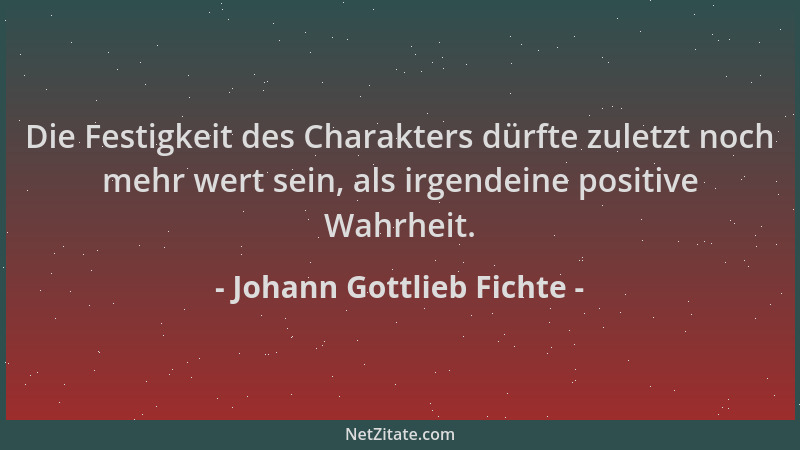 Johann Gottlieb Fichte - Die Festigkeit des Charakters dürfte zuletzt noch mehr wert sein, als irgendeine positive Wahrheit...
