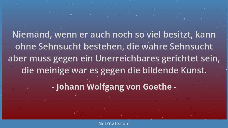 Johann Wolfgang von Goethe - Niemand, wenn er auch noch so viel besitzt, kann ohne Sehnsucht bestehen, die wahre Sehnsucht...