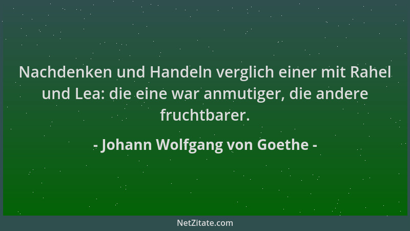 Johann Wolfgang von Goethe - Nachdenken und Handeln verglich einer mit Rahel und Lea: die eine war anmutiger, die andere fr...