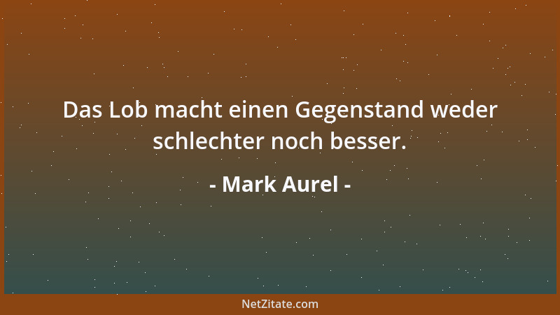 Mark Aurel - Das Lob macht einen Gegenstand weder schlechter noch besser....