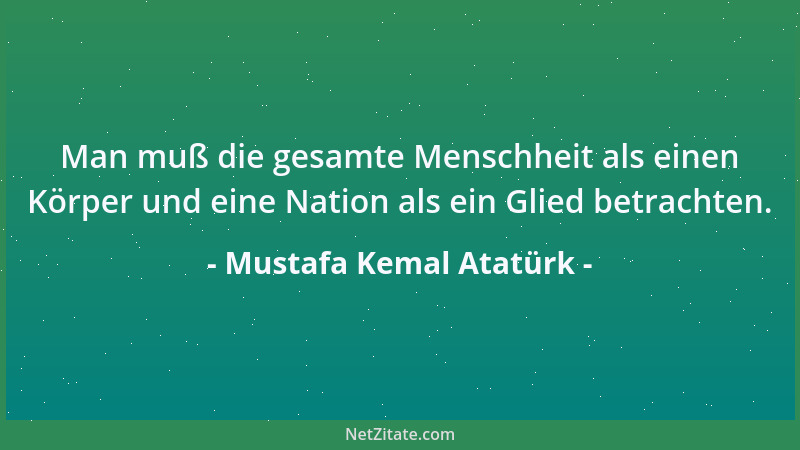 Mustafa Kemal Atatürk - Man muß die gesamte Menschheit als einen Körper und eine Nation als ein Glied betrachten....