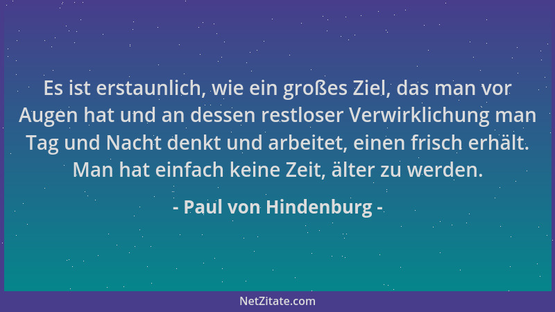Paul von Hindenburg - Es ist erstaunlich, wie ein großes Ziel, das man vor Augen hat und an dessen restloser Verwirklichung...