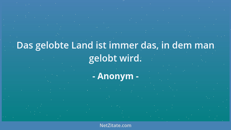 Anonym - Das gelobte Land ist immer das, in dem man gelobt wird....