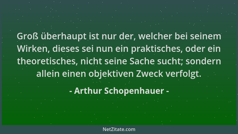 Arthur Schopenhauer - Groß überhaupt ist nur der, welcher bei seinem Wirken, dieses sei nun ein praktisches, oder ein theor...