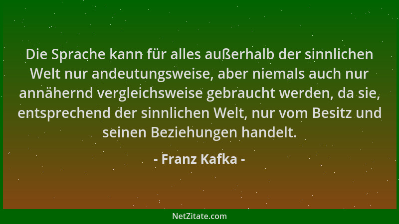 Franz Kafka - Die Sprache kann für alles außerhalb der sinnlichen Welt nur andeutungsweise, aber niemals auch nur annähernd...